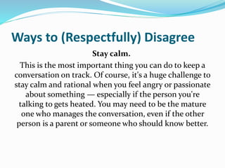 Ways to (Respectfully) Disagree
Stay calm.
This is the most important thing you can do to keep a
conversation on track. Of course, it's a huge challenge to
stay calm and rational when you feel angry or passionate
about something — especially if the person you're
talking to gets heated. You may need to be the mature
one who manages the conversation, even if the other
person is a parent or someone who should know better.
 