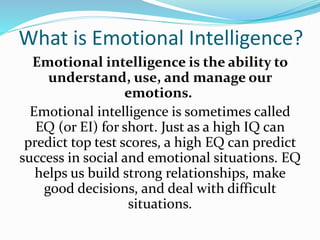What is Emotional Intelligence?
Emotional intelligence is the ability to
understand, use, and manage our
emotions.
Emotional intelligence is sometimes called
EQ (or EI) for short. Just as a high IQ can
predict top test scores, a high EQ can predict
success in social and emotional situations. EQ
helps us build strong relationships, make
good decisions, and deal with difficult
situations.
 