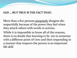 SAD … BUT TRUE IS THE FACT THAT:
More than a few persons purposely disagree dis-
respectfully because of the power they feel when
they attack others with words or actions.
While it is impossible to know all of the reasons,
there is no doubt that learning to lis ten to someone
with a different point of view and then responding in
a manner that respects the person is an important
life skill
 
