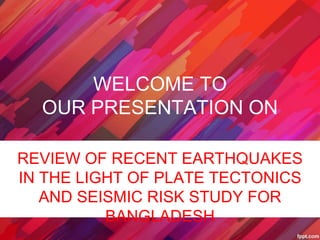 WELCOME TO
OUR PRESENTATION ON
REVIEW OF RECENT EARTHQUAKES
IN THE LIGHT OF PLATE TECTONICS
AND SEISMIC RISK STUDY FOR
BANGLADESH
 