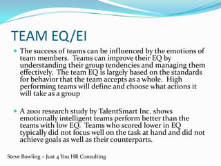 TEAM EQ/EI
 The success of teams can be influenced by the emotions of
team members. Teams can improve their EQ by
understanding their group tendencies and managing them
effectively. The team EQ is largely based on the standards
for behavior that the team accepts as a whole. High
performing teams will define and choose what actions it
will take as a group
 A 2001 research study by TalentSmart Inc. shows
emotionally intelligent teams perform better than the
teams with low EQ. Teams who scored lower in EQ
typically did not focus well on the task at hand and did not
achieve goals as well as their counterparts.
Steve Bowling – Just 4 You HR Consulting
 