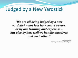 Judged by a New Yardstick
“We are all being judged by a new
yardstick – not just how smart we are,
or by our training and expertise –
but also by how well we handle ourselves
and each other.”
Daniel Goleman
Working with Emotional Intelligence
 