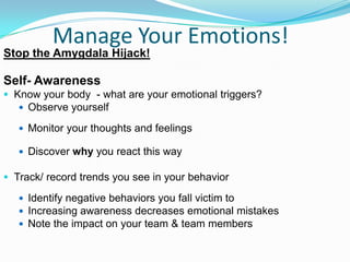 Manage Your Emotions!
Stop the Amygdala Hijack!
Self- Awareness
 Know your body - what are your emotional triggers?
 Observe yourself
 Monitor your thoughts and feelings
 Discover why you react this way
 Track/ record trends you see in your behavior
 Identify negative behaviors you fall victim to
 Increasing awareness decreases emotional mistakes
 Note the impact on your team & team members
 