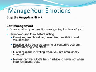 Manage Your Emotions!
Stop the Amygdala Hijack!
Self-Management
 Observe when your emotions are getting the best of you
 Slow down and think before acting
 Consider deep breathing, exercise, meditation and
visualization
 Practice skills such as calming or centering yourself
before dealing with stress
 Never respond in writing when you are emotionally
charged
 Remember the “Godfather’s” advice to never act when
in an emotional state
 