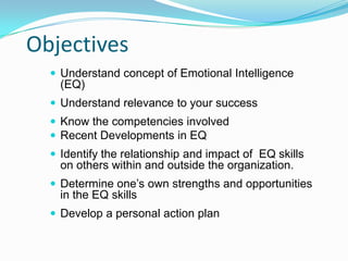 Objectives
 Understand concept of Emotional Intelligence
(EQ)
 Understand relevance to your success
 Know the competencies involved
 Recent Developments in EQ
 Identify the relationship and impact of EQ skills
on others within and outside the organization.
 Determine one’s own strengths and opportunities
in the EQ skills
 Develop a personal action plan
 