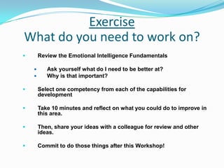 Exercise
What do you need to work on?
 Review the Emotional Intelligence Fundamentals
 Ask yourself what do I need to be better at?
 Why is that important?
 Select one competency from each of the capabilities for
development
 Take 10 minutes and reflect on what you could do to improve in
this area.
 Then, share your ideas with a colleague for review and other
ideas.
 Commit to do those things after this Workshop!
 