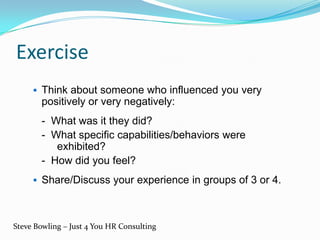 Exercise
 Think about someone who influenced you very
positively or very negatively:
- What was it they did?
- What specific capabilities/behaviors were
exhibited?
- How did you feel?
 Share/Discuss your experience in groups of 3 or 4.
Steve Bowling – Just 4 You HR Consulting
 