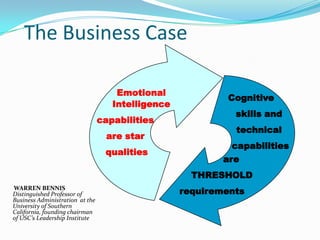 The Business Case
WARREN BENNIS
Distinguished Professor of
Business Administration at the
University of Southern
California, founding chairman
of USC’s Leadership Institute
Emotional
Intelligence
capabilities
are star
qualities
Cognitive
skills and
technical
capabilities
are
THRESHOLD
requirements
 
