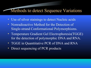 Methods to detect Sequence Variations
• Use of silver stainings to detect Nucleic acids
• Nonradioactive Method for the Detection of
Single-strand Conformational Polymorphisms.
• Temperature Gradient Gel Electrophoresis(TGGE)
for the detection of polymorphic DNA and RNA.
• TGGE in Quanttitative PCR of DNA and RNA
• Direct sequencing of PCR products
 
