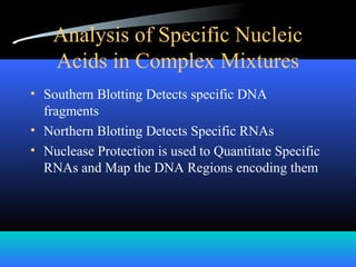 Analysis of Specific Nucleic
Acids in Complex Mixtures
• Southern Blotting Detects specific DNA
fragments
• Northern Blotting Detects Specific RNAs
• Nuclease Protection is used to Quantitate Specific
RNAs and Map the DNA Regions encoding them
 