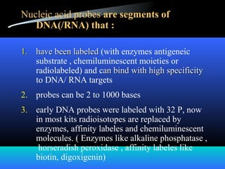 Nucleic acid probes are segments of
DNA(/RNA) that :
1.1. have been labeledhave been labeled (with enzymes antigeneic
substrate , chemiluminescent moieties or
radiolabeled) and can bind with high specificityan bind with high specificity
to DNA/ RNA targets
2. probes can be 2 to 1000 bases
3. early DNA probes were labeled with 32 P, now
in most kits radioisotopes are replaced by
enzymes, affinity labeles and chemiluminescent
molecules. ( Enzymes like alkaline phosphatase ,
horseradish peroxidase , affinity labeles like
biotin, digoxigenin)
 