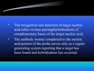 • The recognition and detection of target nucleic
acid relies on base pairing(hybridization) of
complementary bases of the target nucleic acid.
• The antibody moiety complexed to the nucleic
acid portion of the probe serves only as a signal-
generating system reporting that a target has
been found and hybridization has occurred.
 