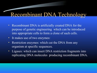 Recombinant DNA Technology
• Recombinant DNA is artificially created DNA for the
purpose of genetic engineering which can be introduced
into appropriate cells to form a clone of such cells.
• It makes use of two enzymes:
• Restriction enzymes: which cut the DNA from any
organism at specific sequences.
• Ligases: which can insert DNA restriction fragments into
replicating DNA molecules producing recombinant DNA.
 