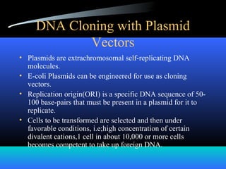 DNA Cloning with Plasmid
Vectors
• Plasmids are extrachromosomal self-replicating DNA
molecules.
• E-coli Plasmids can be engineered for use as cloning
vectors.
• Replication origin(ORI) is a specific DNA sequence of 50-
100 base-pairs that must be present in a plasmid for it to
replicate.
• Cells to be transformed are selected and then under
favorable conditions, i.e;high concentration of certain
divalent cations,1 cell in about 10,000 or more cells
becomes competent to take up foreign DNA.
 
