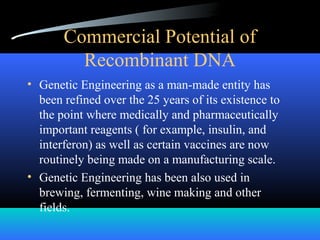 Commercial Potential of
Recombinant DNA
• Genetic Engineering as a man-made entity has
been refined over the 25 years of its existence to
the point where medically and pharmaceutically
important reagents ( for example, insulin, and
interferon) as well as certain vaccines are now
routinely being made on a manufacturing scale.
• Genetic Engineering has been also used in
brewing, fermenting, wine making and other
fields.
 