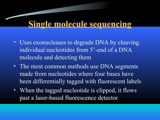 Single molecule sequencing
• Uses exonucleases to degrade DNA by cleaving
individual nucleotides from 5’-end of a DNA
molecule and detecting them
• The most common methods use DNA segments
made from nucleotides where four bases have
been differentially tagged with fluorescent labels
• When the tagged nucleotide is clipped, it flows
past a laser-based fluorescence detector
 
