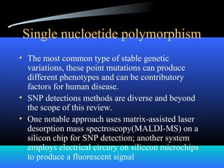 Single nucloetide polymorphism
• The most common type of stable genetic
variations, these point mutations can produce
different phenotypes and can be contributory
factors for human disease.
• SNP detections methods are diverse and beyond
the scope of this review.
• One notable approach uses matrix-assisted laser
desorption mass spectroscopy(MALDI-MS) on a
silicon chip for SNP detection; another system
employs electrical circury on siliccon microchips
to produce a fluorescent signal
 