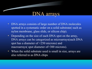 DNA arrays
• DNA arrays consists of large number of DNA molecules
spotted in a systematic order on a solid substrate( such as
nylon membrane, glass slide, or silicon chip).
• Depending on the size of each DNA spot on the array,
DNA arrays can be categorized as microarrays(each DNA
spot has a diameter of <250 microns) and
macroarrays( spot diameter of>300 microns).
• When the solid substrate used is small in size, arrays are
also referred to as DNA chips
 