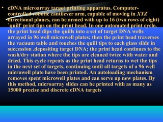 • cDNA microarray target printing apparatus. Computer-
controlled robotic cantilever arm, capable of moving in XYZ
directional planes, can be armed with up to 16 (two rows of eight)
`quill' print tips on the print head. In one automated print cycle,
the print head dips the quills into a set of target DNA wells
arrayed in 96 well microwell plates; then the print head traverses
the vacuum table and touches the quill tips to each glass slide in
succession ,depositing target DNA; the print head continues to the
wash/dry station where the tips are cleaned twice with water and
dried. This cycle repeats as the print head returns to wet the tips
in the next set of targets, continuing until all targets of a 96 well
microwell plate have been printed. An autoloading mechanism
removes spent microwell plates and can serve up new plates. By
this method, microarray slides can be printed with as many as
15000 precise and discrete cDNA targets
 