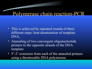 Polymerase chain reaction-PCR
• This is achieved by repeated rounds of three
different steps: heat denaturation of template
DNA,
• Annealing of two convergent oligonucleotide
primers to the opposite strands of the DNA
template
• 5’-3’ extension from each of the annealed primers
using a thermosable DNA polymerase
 