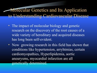 • The impact of molecular biology and genetic
research on the discovery of the root causes of a
wide variety of hereditary and acquired diseases
has long been self-evident.
• Now growing research in this field has shown that
conditions like hypertension, arryhtmias, certain
cardiomyopathies, Hyperlipidemia, aortic
aneurysms, myocardial infarction are all
genetically determined.
Molecular Genetics and Its Application
to Understanding Cardiovascular Disease
 