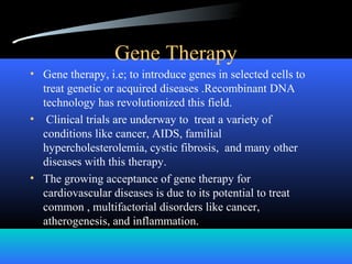 Gene Therapy
• Gene therapy, i.e; to introduce genes in selected cells to
treat genetic or acquired diseases .Recombinant DNA
technology has revolutionized this field.
• Clinical trials are underway to treat a variety of
conditions like cancer, AIDS, familial
hypercholesterolemia, cystic fibrosis, and many other
diseases with this therapy.
• The growing acceptance of gene therapy for
cardiovascular diseases is due to its potential to treat
common , multifactorial disorders like cancer,
atherogenesis, and inflammation.
 