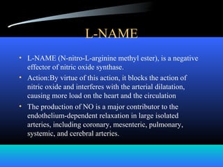L-NAME
• L-NAME (N-nitro-L-arginine methyl ester), is a negative
effector of nitric oxide synthase.
• Action:By virtue of this action, it blocks the action of
nitric oxide and interferes with the arterial dilatation,
causing more load on the heart and the circulation
• The production of NO is a major contributor to the
endothelium-dependent relaxation in large isolated
arteries, including coronary, mesenteric, pulmonary,
systemic, and cerebral arteries.
         
 