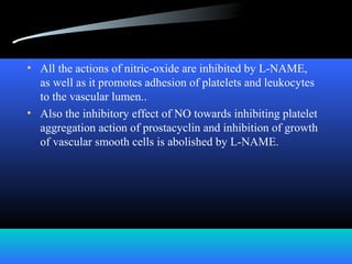 • All the actions of nitric-oxide are inhibited by L-NAME,
as well as it promotes adhesion of platelets and leukocytes
to the vascular lumen..
• Also the inhibitory effect of NO towards inhibiting platelet
aggregation action of prostacyclin and inhibition of growth
of vascular smooth cells is abolished by L-NAME.
 