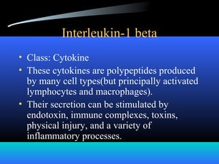 Interleukin-1 beta
• Class: Cytokine
• These cytokines are polypeptides produced
by many cell types(but principally activated
lymphocytes and macrophages).
• Their secretion can be stimulated by
endotoxin, immune complexes, toxins,
physical injury, and a variety of
inflammatory processes.
 
