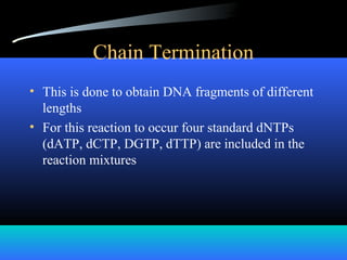 Chain Termination
• This is done to obtain DNA fragments of different
lengths
• For this reaction to occur four standard dNTPs
(dATP, dCTP, DGTP, dTTP) are included in the
reaction mixtures
 
