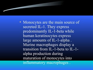 • Monocytes are the main source of
secreted IL-1. They express
predominantly IL-1-beta while
human keratinocytes express
large amounts of IL-1-alpha .
Murine macrophages display a
transition from IL-1-beta to IL-1-
alpha production during
maturation of monocytes into
inflammatory macrophages .
 