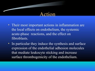 Action
• Their most important actions in inflammation are
the local effects on endothelium, the systemic
acute-phase reactions, and the effect on
fibroblasts.
• In particular they induce the synthesis and surface
expression of the endothelial adhesion molecules
that mediate leukocyte sticking and increase
surface thrombogenicity of the endothelium.
 