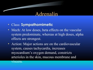 Adrenalin
• Class: Sympathomimetic
• Mech: At low doses, beta effects on the vascular
system predominate, whereas at high doses, alpha
effects are strongest.
• Action: Major actions are on the cardiovascular
system, causes tachycardia, increases
myocardium’s oxygen demand, constricts
arterioles in the skin, mucous membrane and
viscera.
 