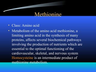 Methionine
• Class: Amino acid
• Metabolism of the amino acid methionine, a
limiting amino acid in the synthesis of many
proteins, affects several biochemical pathways
involving the production of nutrients which are
essential to the optimal functioning of the
cardiovascular, skeletal, and nervous system
Homocysteine is an intermediate product of
methionine metabolism.
 