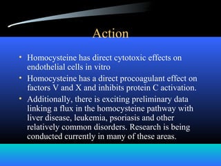 Action
• Homocysteine has direct cytotoxic effects on
endothelial cells in vitro
• Homocysteine has a direct procoagulant effect on
factors V and X and inhibits protein C activation.
• Additionally, there is exciting preliminary data
linking a flux in the homocysteine pathway with
liver disease, leukemia, psoriasis and other
relatively common disorders. Research is being
conducted currently in many of these areas.
 