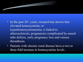 • In the past 20+ years, research has shown that
elevated homocysteine, or
hyperhomocysteinaemia, is linked to
atherosclerosis, pregnancies complicated by neural
tube defects, early pregnancy loss and venous
thrombosis.
• Patients with chronic renal disease have a two to
three fold increase in homocysteine levels .
 