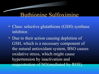 Buthionine Sulfoximine
• Class: selective glutathione (GSH) synthase
inhibitor.
• Due to their action causing depletion of
GSH, which is a necessary component of
the natural antioxidant system, BSO causes
oxidative stress, which might cause
hypertension by inactivation and
sequestration of NO(mediated by ROS).
 
