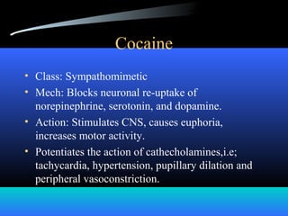 Cocaine
• Class: Sympathomimetic
• Mech: Blocks neuronal re-uptake of
norepinephrine, serotonin, and dopamine.
• Action: Stimulates CNS, causes euphoria,
increases motor activity.
• Potentiates the action of cathecholamines,i.e;
tachycardia, hypertension, pupillary dilation and
peripheral vasoconstriction.
 
