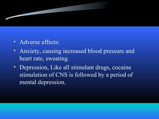 • Adverse effects:
• Anxiety, causing increased blood pressure and
heart rate, sweating.
• Depression, Like all stimulant drugs, cocaine
stimulation of CNS is followed by a period of
mental depression.
 