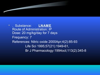 • . Substance: LNAME
Route of Administration: IP
Dose: 20 mg/kg/day for 7 days
Frequency: 7
References: Nitric oxide 2000Apr;4(2):85-93
Life Sci 1995;57(21):1949-61,
Br J Pharmacology:1994oct;113(2):345-8
 
