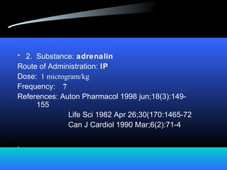 • 2. Substance: adrenalin
Route of Administration: IP
Dose: 1 microgram/kg
Frequency: 7
References: Auton Pharmacol 1998 jun;18(3):149-
155
Life Sci 1982 Apr 26;30(170:1465-72
Can J Cardiol 1990 Mar;6(2):71-4
.
 