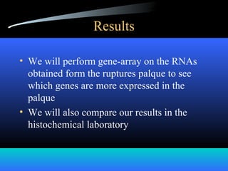 Results
• We will perform gene-array on the RNAs
obtained form the ruptures palque to see
which genes are more expressed in the
palque
• We will also compare our results in the
histochemical laboratory
 