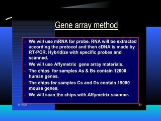 9/10/00 43
Gene array method
 We will use mRNA for probe. RNA will be extracted
according the protocol and then cDNA is made by
RT-PCR. Hybridize with specific probes and
scanned.
 We will use Affymetrix gene array materials.
 The chips for samples As & Bs contain 12000
human genes.
 The chips for samples Cs and Ds contain 19000
mouse genes.
 We will scan the chips with Affymetrix scanner.
 