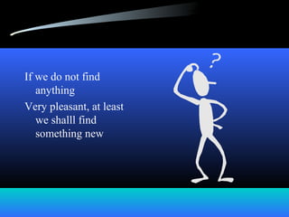 If we do not find
anything
Very pleasant, at least
we shalll find
something new
 