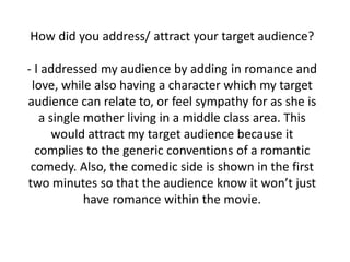 How did you address/ attract your target audience?
- I addressed my audience by adding in romance and
love, while also having a character which my target
audience can relate to, or feel sympathy for as she is
a single mother living in a middle class area. This
would attract my target audience because it
complies to the generic conventions of a romantic
comedy. Also, the comedic side is shown in the first
two minutes so that the audience know it won’t just
have romance within the movie.
 