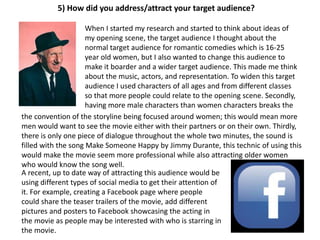 5) How did you address/attract your target audience?
When I started my research and started to think about ideas of
my opening scene, the target audience I thought about the
normal target audience for romantic comedies which is 16-25
year old women, but I also wanted to change this audience to
make it boarder and a wider target audience. This made me think
about the music, actors, and representation. To widen this target
audience I used characters of all ages and from different classes
so that more people could relate to the opening scene. Secondly,
having more male characters than women characters breaks the
the convention of the storyline being focused around women; this would mean more
men would want to see the movie either with their partners or on their own. Thirdly,
there is only one piece of dialogue throughout the whole two minutes, the sound is
filled with the song Make Someone Happy by Jimmy Durante, this technic of using this
would make the movie seem more professional while also attracting older women
who would know the song well.
A recent, up to date way of attracting this audience would be
using different types of social media to get their attention of
it. For example, creating a Facebook page where people
could share the teaser trailers of the movie, add different
pictures and posters to Facebook showcasing the acting in
the movie as people may be interested with who is starring in
the movie.
 