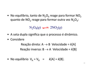 • No equilíbrio, tanto de N2O4 reage para formar NO2
quanto de NO2 reage para formar outra vez N2O4:
• A seta dupla significa que o processo é dinâmico.
• Considere
Reação direta: A  B Velocidade = k[A]
Reação inversa: B  A Velocidade = k[B]
• No equilíbrio VA = VB = k[A] = k[B].
N2O4(g) 2NO2(g)
12
 