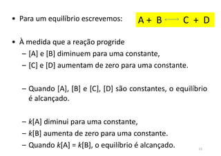 • Para um equilíbrio escrevemos:
• À medida que a reação progride
– [A] e [B] diminuem para uma constante,
– [C] e [D] aumentam de zero para uma constante.
– Quando [A], [B] e [C], [D] são constantes, o equilíbrio
é alcançado.
– k[A] diminui para uma constante,
– k[B] aumenta de zero para uma constante.
– Quando k[A] = k[B], o equilíbrio é alcançado.
A + B C + D
13
 