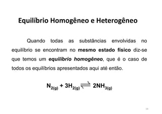 Equilíbrio Homogêneo e Heterogêneo
Quando todas as substâncias envolvidas no
equilíbrio se encontram no mesmo estado físico diz-se
que temos um equilíbrio homogêneo, que é o caso de
todos os equilíbrios apresentados aqui até então.
N2(g) + 3H2(g) 2NH3(g)
14
 