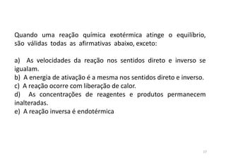 Quando uma reação química exotérmica atinge o equilíbrio,
são válidas todas as afirmativas abaixo, exceto:
a) As velocidades da reação nos sentidos direto e inverso se
igualam.
b) A energia de ativação é a mesma nos sentidos direto e inverso.
c) A reação ocorre com liberação de calor.
d) As concentrações de reagentes e produtos permanecem
inalteradas.
e) A reação inversa é endotérmica
17
 